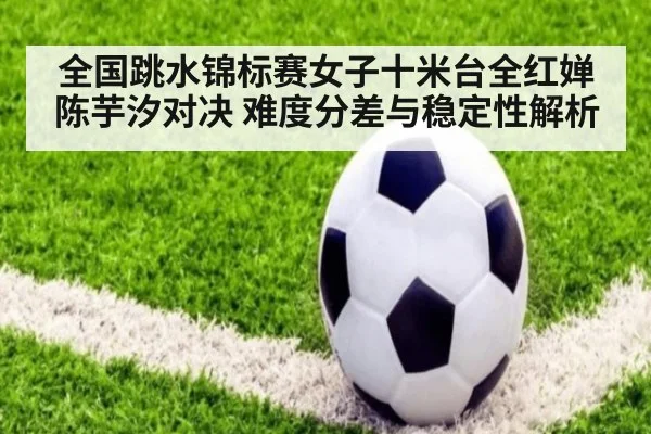 全国跳水锦标赛女子十米台全红婵陈芋汐对决 难度分差与稳定性解析