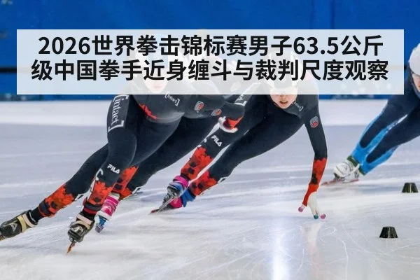 2026世界拳击锦标赛男子63.5公斤级中国拳手近身缠斗与裁判尺度观察